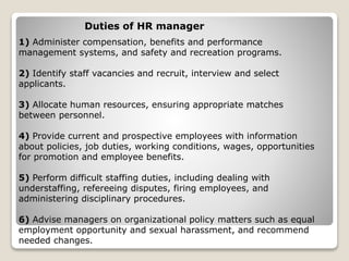 1) Administer compensation, benefits and performance
management systems, and safety and recreation programs.
2) Identify staff vacancies and recruit, interview and select
applicants.
3) Allocate human resources, ensuring appropriate matches
between personnel.
4) Provide current and prospective employees with information
about policies, job duties, working conditions, wages, opportunities
for promotion and employee benefits.
5) Perform difficult staffing duties, including dealing with
understaffing, refereeing disputes, firing employees, and
administering disciplinary procedures.
6) Advise managers on organizational policy matters such as equal
employment opportunity and sexual harassment, and recommend
needed changes.
Duties of HR manager
 