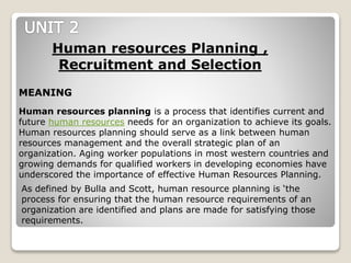 Human resources planning is a process that identifies current and
future human resources needs for an organization to achieve its goals.
Human resources planning should serve as a link between human
resources management and the overall strategic plan of an
organization. Aging worker populations in most western countries and
growing demands for qualified workers in developing economies have
underscored the importance of effective Human Resources Planning.
Human resources Planning ,
Recruitment and Selection
MEANING
As defined by Bulla and Scott, human resource planning is ‘the
process for ensuring that the human resource requirements of an
organization are identified and plans are made for satisfying those
requirements.
 