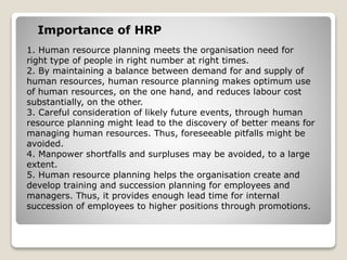 1. Human resource planning meets the organisation need for
right type of people in right number at right times.
2. By maintaining a balance between demand for and supply of
human resources, human resource planning makes optimum use
of human resources, on the one hand, and reduces labour cost
substantially, on the other.
3. Careful consideration of likely future events, through human
resource planning might lead to the discovery of better means for
managing human resources. Thus, foreseeable pitfalls might be
avoided.
4. Manpower shortfalls and surpluses may be avoided, to a large
extent.
5. Human resource planning helps the organisation create and
develop training and succession planning for employees and
managers. Thus, it provides enough lead time for internal
succession of employees to higher positions through promotions.
Importance of HRP
 