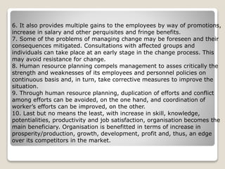6. It also provides multiple gains to the employees by way of promotions,
increase in salary and other perquisites and fringe benefits.
7. Some of the problems of managing change may be foreseen and their
consequences mitigated. Consultations with affected groups and
individuals can take place at an early stage in the change process. This
may avoid resistance for change.
8. Human resource planning compels management to asses critically the
strength and weaknesses of its employees and personnel policies on
continuous basis and, in turn, take corrective measures to improve the
situation.
9. Through human resource planning, duplication of efforts and conflict
among efforts can be avoided, on the one hand, and coordination of
worker’s efforts can be improved, on the other.
10. Last but no means the least, with increase in skill, knowledge,
potentialities, productivity and job satisfaction, organisation becomes the
main beneficiary. Organisation is benefitted in terms of increase in
prosperity/production, growth, development, profit and, thus, an edge
over its competitors in the market.
 