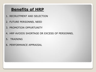 Benefits of HRP
1. RECRUITMENT AND SELECTION
2. FUTURE PERSONNEL NEED
3. PROMOTION OPPURTUNITY
4. HRP AVOIDS SHORTAGE OR EXCESS OF PERSONNEL
5. TRAINING
6. PERFORMANCE APPRAISAL
 