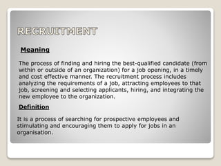 The process of finding and hiring the best-qualified candidate (from
within or outside of an organization) for a job opening, in a timely
and cost effective manner. The recruitment process includes
analyzing the requirements of a job, attracting employees to that
job, screening and selecting applicants, hiring, and integrating the
new employee to the organization.
Meaning
Definition
It is a process of searching for prospective employees and
stimulating and encouraging them to apply for jobs in an
organisation.
 