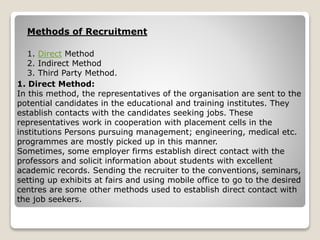 1. Direct Method
2. Indirect Method
3. Third Party Method.
Methods of Recruitment
1. Direct Method:
In this method, the representatives of the organisation are sent to the
potential candidates in the educational and training institutes. They
establish contacts with the candidates seeking jobs. These
representatives work in cooperation with placement cells in the
institutions Persons pursuing management; engineering, medical etc.
programmes are mostly picked up in this manner.
Sometimes, some employer firms establish direct contact with the
professors and solicit information about students with excellent
academic records. Sending the recruiter to the conventions, seminars,
setting up exhibits at fairs and using mobile office to go to the desired
centres are some other methods used to establish direct contact with
the job seekers.
 