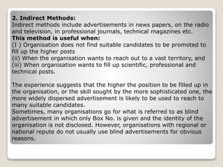 2. Indirect Methods:
Indirect methods include advertisements in news papers, on the radio
and television, in professional journals, technical magazines etc.
This method is useful when:
(I ) Organisation does not find suitable candidates to be promoted to
fill up the higher posts
(ii) When the organisation wants to reach out to a vast territory, and
(iii) When organisation wants to fill up scientific, professional and
technical posts.
The experience suggests that the higher the position to be filled up in
the organisation, or the skill sought by the more sophisticated one, the
more widely dispersed advertisement is likely to be used to reach to
many suitable candidates.
Sometimes, many organisations go for what is referred to as blind
advertisement in which only Box No. is given and the identity of the
organisation is not disclosed. However, organisations with regional or
national repute do not usually use blind advertisements for obvious
reasons.
 