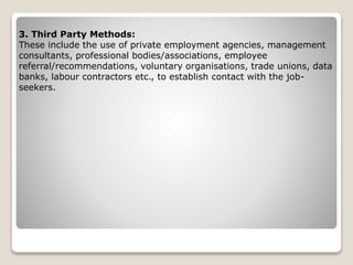 3. Third Party Methods:
These include the use of private employment agencies, management
consultants, professional bodies/associations, employee
referral/recommendations, voluntary organisations, trade unions, data
banks, labour contractors etc., to establish contact with the job-
seekers.
 