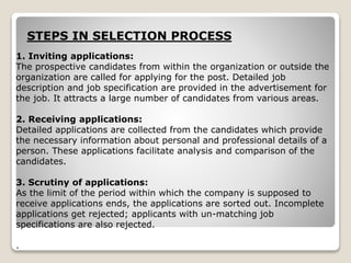 1. Inviting applications:
The prospective candidates from within the organization or outside the
organization are called for applying for the post. Detailed job
description and job specification are provided in the advertisement for
the job. It attracts a large number of candidates from various areas.
2. Receiving applications:
Detailed applications are collected from the candidates which provide
the necessary information about personal and professional details of a
person. These applications facilitate analysis and comparison of the
candidates.
3. Scrutiny of applications:
As the limit of the period within which the company is supposed to
receive applications ends, the applications are sorted out. Incomplete
applications get rejected; applicants with un-matching job
specifications are also rejected.
.
STEPS IN SELECTION PROCESS
 