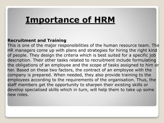 Recruitment and Training
This is one of the major responsibilities of the human resource team. The
HR managers come up with plans and strategies for hiring the right kind
of people. They design the criteria which is best suited for a specific job
description. Their other tasks related to recruitment include formulating
the obligations of an employee and the scope of tasks assigned to him or
her. Based on these two factors, the contract of an employee with the
company is prepared. When needed, they also provide training to the
employees according to the requirements of the organisation. Thus, the
staff members get the opportunity to sharpen their existing skills or
develop specialised skills which in turn, will help them to take up some
new roles.
Importance of HRM
 