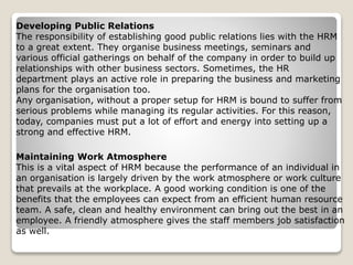 Maintaining Work Atmosphere
This is a vital aspect of HRM because the performance of an individual in
an organisation is largely driven by the work atmosphere or work culture
that prevails at the workplace. A good working condition is one of the
benefits that the employees can expect from an efficient human resource
team. A safe, clean and healthy environment can bring out the best in an
employee. A friendly atmosphere gives the staff members job satisfaction
as well.
Developing Public Relations
The responsibility of establishing good public relations lies with the HRM
to a great extent. They organise business meetings, seminars and
various official gatherings on behalf of the company in order to build up
relationships with other business sectors. Sometimes, the HR
department plays an active role in preparing the business and marketing
plans for the organisation too.
Any organisation, without a proper setup for HRM is bound to suffer from
serious problems while managing its regular activities. For this reason,
today, companies must put a lot of effort and energy into setting up a
strong and effective HRM.
 