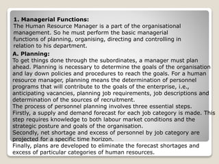 1. Managerial Functions:
The Human Resource Manager is a part of the organisational
management. So he must perform the basic managerial
functions of planning, organising, directing and controlling in
relation to his department.
A. Planning:
To get things done through the subordinates, a manager must plan
ahead. Planning is necessary to determine the goals of the organisation
and lay down policies and procedures to reach the goals. For a human
resource manager, planning means the determination of personnel
programs that will contribute to the goals of the enterprise, i.e.,
anticipating vacancies, planning job requirements, job descriptions and
determination of the sources of recruitment.
The process of personnel planning involves three essential steps.
Firstly, a supply and demand forecast for each job category is made. This
step requires knowledge to both labour market conditions and the
strategic posture and goals of the organisation.
Secondly, net shortage and excess of personnel by job category are
projected for a specific time horizon.
Finally, plans are developed to eliminate the forecast shortages and
excess of particular categories of human resources.
 