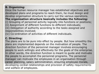 B. Organizing:
Once the human resource manager has established objectives and
developed plans and programs to reach them, he must design and
develop organisation structure to carry out the various operations.
The organisation structure basically includes the following:
(i) Grouping of personnel activity logically into functions or positions;
(ii) Assignment of different functions to different individuals;
(iii) Delegation of authority according to the tasks assigned and
responsibilities involved;
(iv) Co-ordination of activities of different individuals.
C. Directing:
The plans are to be pure into effect by people. But how smoothly the
plans are implemented depends on the motivation of people. The
direction function of the personnel manager involves encouraging
people to work willingly and effectively for the goals of the enterprise.
In other words, the direction function is meant to guide and motivate
the people to accomplish the personnel programs. The personnel
manager can motivate the employees in an organisation through
career planning, salary administration, ensuring employee morale,
developing cordial relationships and provision of safety requirements
and welfare of employees.
 