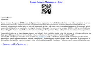 Human Resource Management ( Hrm )
Literature Review
Introduction
Human Resource Management (HRM) means the department in the organization who fulfil the demand of man power in the organization. Moreover,
there are many consultancy companies available, who provide man power to the organization. It is continue process of searching for efficient
employees and encouraging them to apply for jobs in an organization.HR plays vital role in every organization as it focuses on recruitment of people
and provides skilled staff to an organization. Also it gives direction to the people who need job in the particular field. It is a link between the jobs and
those seeking jobs. The main role of HR consultant is to train staff as per the requirement of trend and recruit them in suitable company/organization.
"Declared by Schuler, the set of activities and processes used to legally obtain a sufficient number of the right people at the right place and time so that
the people and the organization can select each other in their own best short and long term interests." (Richard, 2007, p.271)
VirtueNic HR consultancy is intended to locate in central city Christchurch, which is suburb area. The need of HR consultant is equivalent for the
person who is looking or hunting for the job as well as HR consultancy is the requirement in today's modern era as many people are migrating day by
day to achieve their goal. For migrating people it is easier to find out jobs through HR Consultancy. Furthermore, world becomes globalised so, many
... Get more on HelpWriting.net ...
 