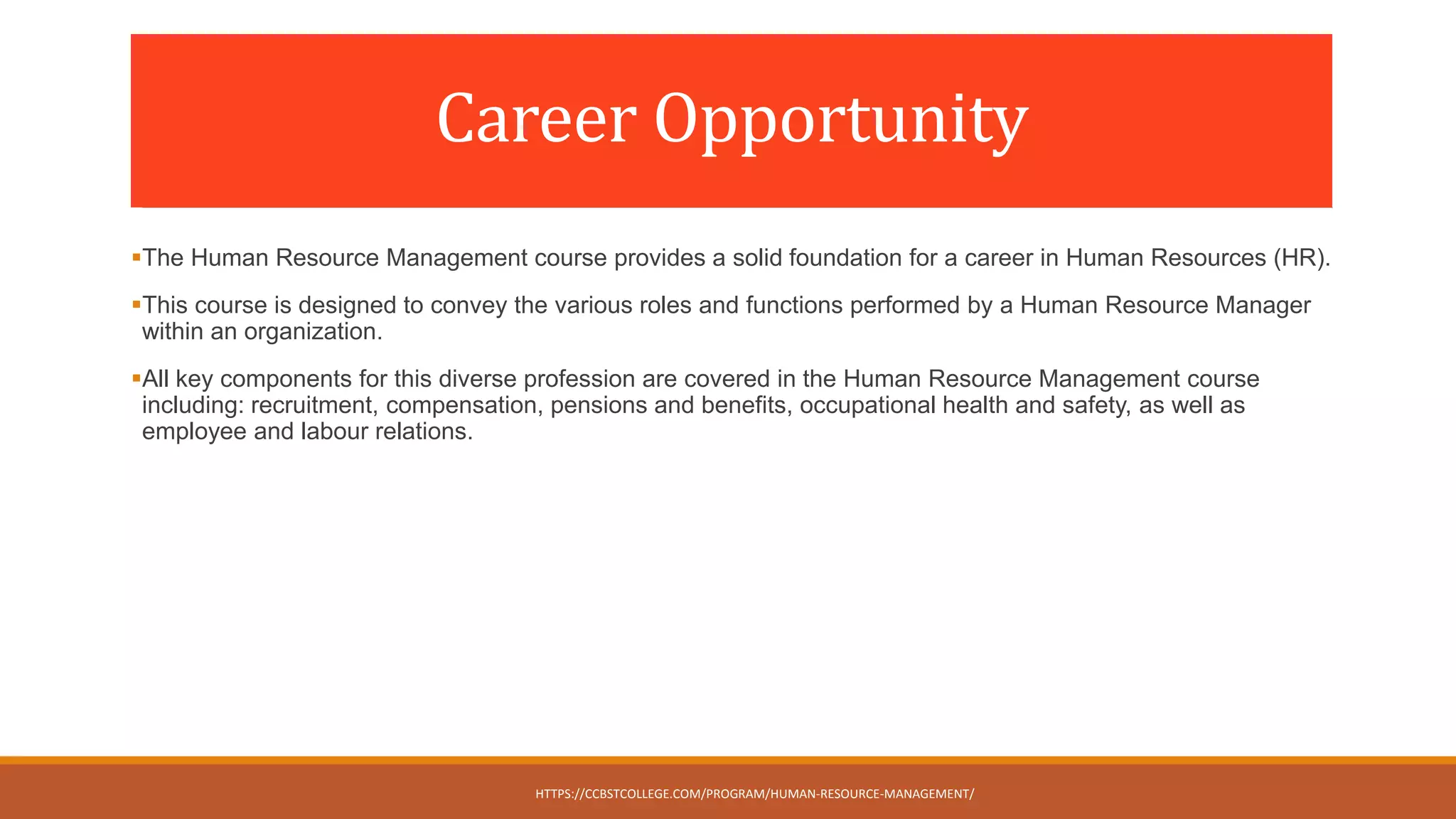 Career Opportunity
The Human Resource Management course provides a solid foundation for a career in Human Resources (HR).
This course is designed to convey the various roles and functions performed by a Human Resource Manager
within an organization.
All key components for this diverse profession are covered in the Human Resource Management course
including: recruitment, compensation, pensions and benefits, occupational health and safety, as well as
employee and labour relations.
HTTPS://CCBSTCOLLEGE.COM/PROGRAM/HUMAN-RESOURCE-MANAGEMENT/
 