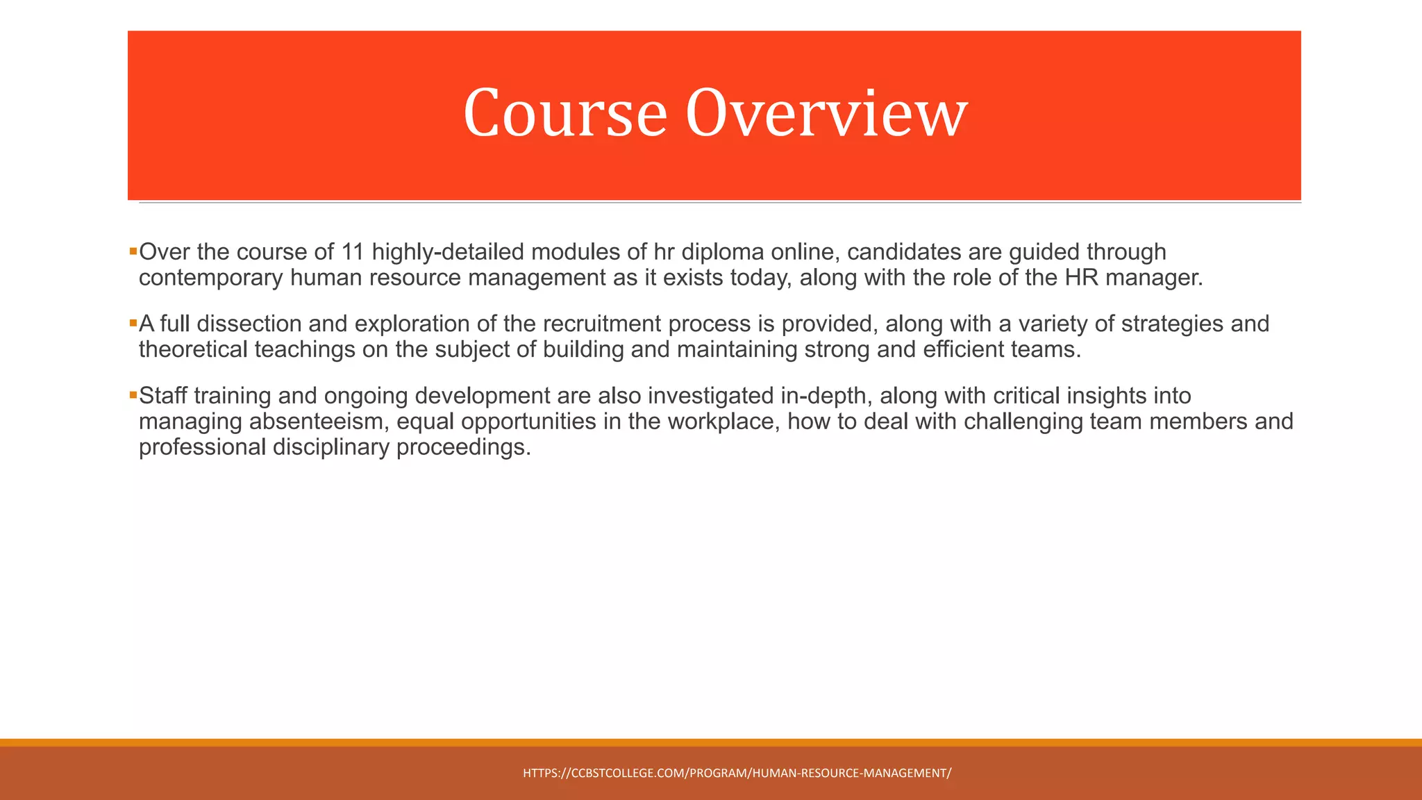 Course Overview
Over the course of 11 highly-detailed modules of hr diploma online, candidates are guided through
contemporary human resource management as it exists today, along with the role of the HR manager.
A full dissection and exploration of the recruitment process is provided, along with a variety of strategies and
theoretical teachings on the subject of building and maintaining strong and efficient teams.
Staff training and ongoing development are also investigated in-depth, along with critical insights into
managing absenteeism, equal opportunities in the workplace, how to deal with challenging team members and
professional disciplinary proceedings.
HTTPS://CCBSTCOLLEGE.COM/PROGRAM/HUMAN-RESOURCE-MANAGEMENT/
 