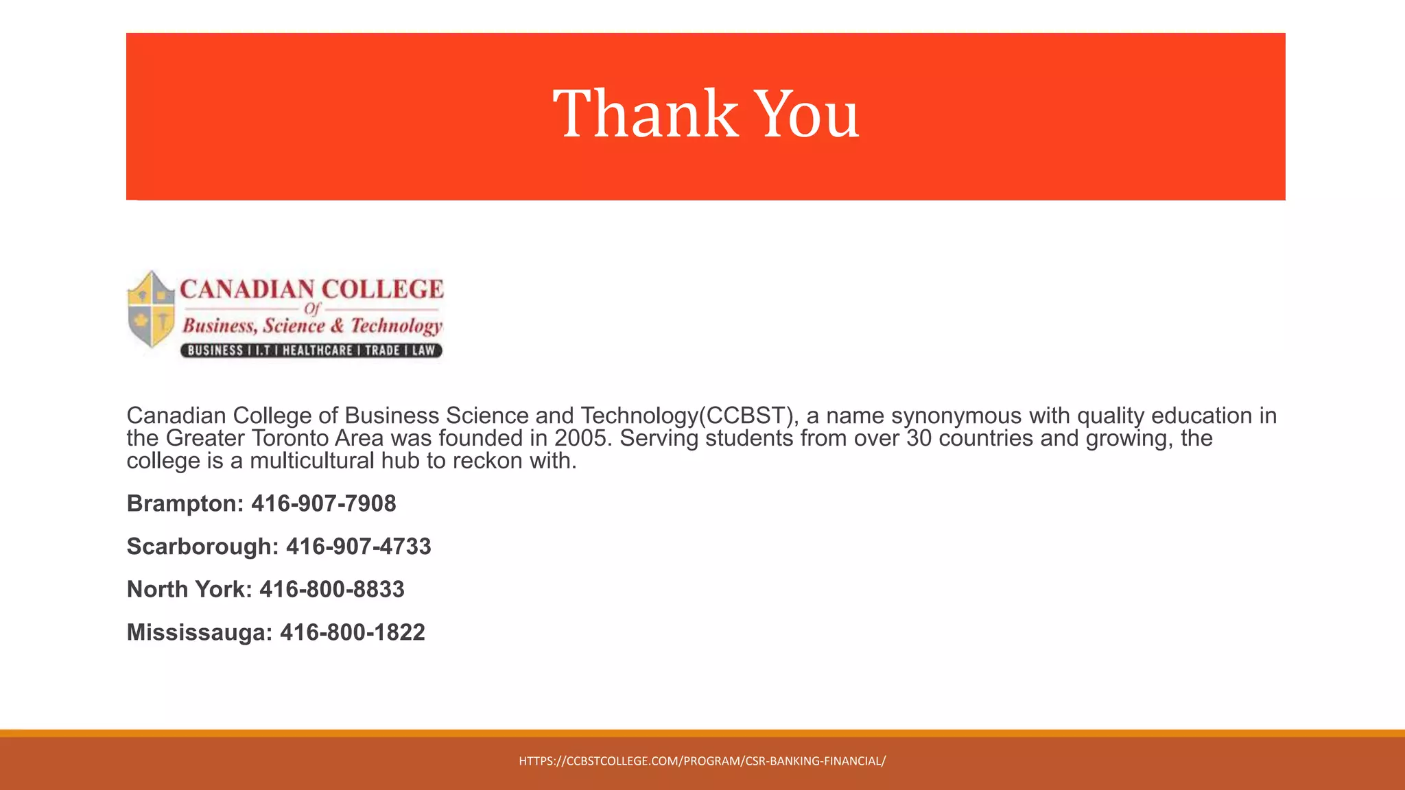 Thank You
Canadian College of Business Science and Technology(CCBST), a name synonymous with quality education in
the Greater Toronto Area was founded in 2005. Serving students from over 30 countries and growing, the
college is a multicultural hub to reckon with.
Brampton: 416-907-7908
Scarborough: 416-907-4733
North York: 416-800-8833
Mississauga: 416-800-1822
HTTPS://CCBSTCOLLEGE.COM/PROGRAM/CSR-BANKING-FINANCIAL/
 