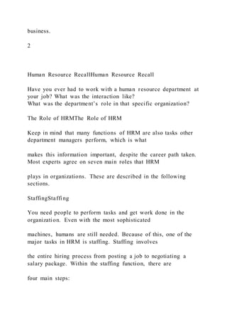 business.
2
Human Resource RecallHuman Resource Recall
Have you ever had to work with a human resource department at
your job? What was the interaction like?
What was the department’s role in that specific organization?
The Role of HRMThe Role of HRM
Keep in mind that many functions of HRM are also tasks other
department managers perform, which is what
makes this information important, despite the career path taken.
Most experts agree on seven main roles that HRM
plays in organizations. These are described in the following
sections.
StaffingStaffing
You need people to perform tasks and get work done in the
organization. Even with the most sophisticated
machines, humans are still needed. Because of this, one of the
major tasks in HRM is staffing. Staffing involves
the entire hiring process from posting a job to negotiating a
salary package. Within the staffing function, there are
four main steps:
 