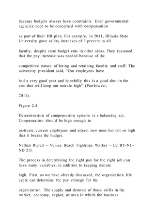 because budgets always have constraints. Even governmental
agencies need to be concerned with compensation
as part of their HR plan. For example, in 2011, Illinois State
University gave salary increases of 3 percent to all
faculty, despite state budget cuts in other areas. They reasoned
that the pay increase was needed because of the
competitive nature of hiring and retaining faculty and staff. The
university president said, “Our employees have
had a very good year and hopefully this is a good shot in the
arm that will keep our morale high” (Pawlowski,
2011).
Figure 2.4
Determination of compensation systems is a balancing act.
Compensation should be high enough to
motivate current employees and attract new ones but not so high
that it breaks the budget.
Nathan Rupert – Venice Beach Tightrope Walker – CC BY-NC-
ND 2.0.
The process in determining the right pay for the right job can
have many variables, in addition to keeping morale
high. First, as we have already discussed, the organization life
cycle can determine the pay strategy for the
organization. The supply and demand of those skills in the
market, economy, region, or area in which the business
 