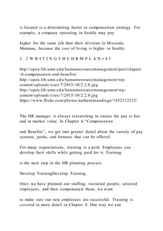 is located is a determining factor in compensation strategy. For
example, a company operating in Seattle may pay
higher for the same job than their division in Missoula,
Montana, because the cost of living is higher in Seattle.
2 . 2 W R I T I N G T H E H R M P L A N • 4 5
http://open.lib.umn.edu/humanresourcemanagement/part/chapter
-6-compensation-and-benefits/
http://open.lib.umn.edu/humanresourcemanagement/wp-
content/uploads/sites/7/2015/10/2.2.0.jpg
http://open.lib.umn.edu/humanresourcemanagement/wp-
content/uploads/sites/7/2015/10/2.2.0.jpg
https://www.flickr.com/photos/nathaninsandiego/7452313252/
The HR manager is always researching to ensure the pay is fair
and at market value. In Chapter 6 “Compensation
and Benefits”, we get into greater detail about the variety of pay
systems, perks, and bonuses that can be offered.
For many organizations, training is a perk. Employees can
develop their skills while getting paid for it. Training
is the next step in the HR planning process.
Develop TrainingDevelop Training
Once we have planned our staffing, recruited people, selected
employees, and then compensated them, we want
to make sure our new employees are successful. Training is
covered in more detail in Chapter 8. One way we can
 