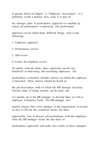 in greater detail in Chapter 11 “Employee Assessment”, it is
definitely worth a mention here, since it is part of
the strategic plan. A performance appraisal is a method by
which job performance is measured. The performance
appraisal can be called many different things, such as the
following:
1. Employee appraisal
2. Performance review
3. 360 review
4. Career development review
No matter what the name, these appraisals can be very
beneficial in motivating and rewarding employees. The
performance evaluation includes metrics on which the employee
is measured. These metrics should be based on
the job description, both of which the HR manager develops.
Various types of rating systems can be used, and
it’s usually up to the HR manager to develop these as well as
employee evaluation forms. The HR manager also
usually ensures that every manager in the organization is trained
on how to fill out the evaluation forms, but more
importantly, how to discuss job performance with the employee.
Then the HR manager tracks the due dates of
performance appraisals and sends out e-mails to those managers
 