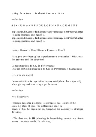 letting them know it is almost time to write an
evaluation.
4 6 • H U M A N R E S O U R C E M A N A G E M E N T
http://open.lib.umn.edu/humanresourcemanagement/part/chapter
-6-compensation-and-benefits/
http://open.lib.umn.edu/humanresourcemanagement/part/chapter
-6-compensation-and-benefits/
Human Resource RecallHuman Resource Recall
Have you ever been given a performance evaluation? What was
the process and the outcome?
Communication Is Key in Performance
EvaluationsCommunication Is Key in Performance Evaluations
(click to see video)
Communication is imperative in any workplace, but especially
when giving and receiving a performance
evaluation.
Key Takeaways
• Human resource planning is a process that is part of the
strategic plan. It involves addressing specific
needs within the organization, based on the company’s strategic
direction.
• The first step in HR planning is determining current and future
human resource needs. In this step,
 