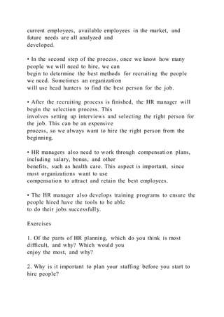 current employees, available employees in the market, and
future needs are all analyzed and
developed.
• In the second step of the process, once we know how many
people we will need to hire, we can
begin to determine the best methods for recruiting the people
we need. Sometimes an organization
will use head hunters to find the best person for the job.
• After the recruiting process is finished, the HR manager will
begin the selection process. This
involves setting up interviews and selecting the right person for
the job. This can be an expensive
process, so we always want to hire the right person from the
beginning.
• HR managers also need to work through compensation plans,
including salary, bonus, and other
benefits, such as health care. This aspect is important, since
most organizations want to use
compensation to attract and retain the best employees.
• The HR manager also develops training programs to ensure the
people hired have the tools to be able
to do their jobs successfully.
Exercises
1. Of the parts of HR planning, which do you think is most
difficult, and why? Which would you
enjoy the most, and why?
2. Why is it important to plan your staffing before you start to
hire people?
 