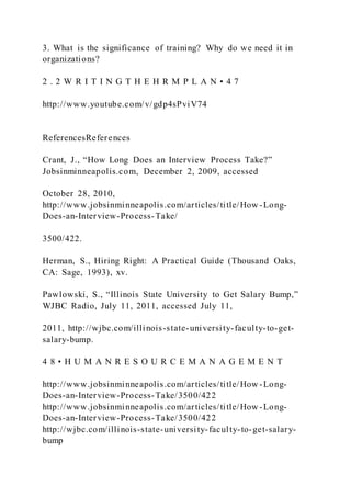 3. What is the significance of training? Why do we need it in
organizations?
2 . 2 W R I T I N G T H E H R M P L A N • 4 7
http://www.youtube.com/v/gdp4sPviV74
ReferencesReferences
Crant, J., “How Long Does an Interview Process Take?”
Jobsinminneapolis.com, December 2, 2009, accessed
October 28, 2010,
http://www.jobsinminneapolis.com/articles/title/How -Long-
Does-an-Interview-Process-Take/
3500/422.
Herman, S., Hiring Right: A Practical Guide (Thousand Oaks,
CA: Sage, 1993), xv.
Pawlowski, S., “Illinois State University to Get Salary Bump,”
WJBC Radio, July 11, 2011, accessed July 11,
2011, http://wjbc.com/illinois-state-university-faculty-to-get-
salary-bump.
4 8 • H U M A N R E S O U R C E M A N A G E M E N T
http://www.jobsinminneapolis.com/articles/title/How -Long-
Does-an-Interview-Process-Take/3500/422
http://www.jobsinminneapolis.com/articles/title/How -Long-
Does-an-Interview-Process-Take/3500/422
http://wjbc.com/illinois-state-university-faculty-to-get-salary-
bump
 