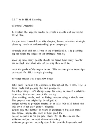 2.3 Tips in HRM Planning
Learning Objective
1. Explain the aspects needed to create a usable and successful
HRM plan.
As you have learned from this chapter, human resource strategic
planning involves understanding your company’s
strategic plan and HR’s role in the organization. The planning
aspect meets the needs of the strategic plan by
knowing how many people should be hired, how many people
are needed, and what kind of training they need to
meet the goals of the organization. This section gives some tips
on successful HR strategic planning.
FortuneFortune 500 Focus500 Focus
Like many Fortune 500 companies throughout the world, IBM in
India finds that picking the best prospects
for job postings isn’t always easy. By using advanced analytics,
however, it aims to connect the strategic
plan, staffing needs, and the hiring process using a simple tool.
The project was originally developed to
assign people to projects internally at IBM, but IBM found this
tool able to not only extract essential
details like the number of years of experience but also make
qualitative judgments, such as how good the
person actually is for the job (Chari, 2011). This makes the
software unique, as most résumé-scanning
software programs can only search for specific keywords and
 