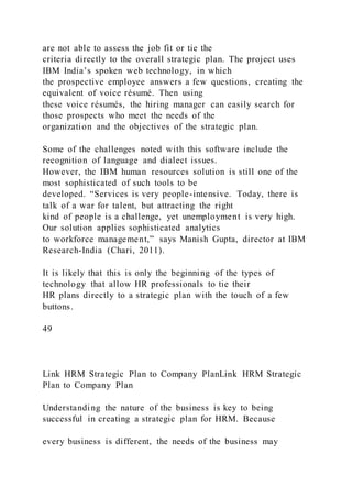 are not able to assess the job fit or tie the
criteria directly to the overall strategic plan. The project uses
IBM India’s spoken web technology, in which
the prospective employee answers a few questions, creating the
equivalent of voice résumé. Then using
these voice résumés, the hiring manager can easily search for
those prospects who meet the needs of the
organization and the objectives of the strategic plan.
Some of the challenges noted with this software include the
recognition of language and dialect issues.
However, the IBM human resources solution is still one of the
most sophisticated of such tools to be
developed. “Services is very people-intensive. Today, there is
talk of a war for talent, but attracting the right
kind of people is a challenge, yet unemployment is very high.
Our solution applies sophisticated analytics
to workforce management,” says Manish Gupta, director at IBM
Research-India (Chari, 2011).
It is likely that this is only the beginning of the types of
technology that allow HR professionals to tie their
HR plans directly to a strategic plan with the touch of a few
buttons.
49
Link HRM Strategic Plan to Company PlanLink HRM Strategic
Plan to Company Plan
Understanding the nature of the business is key to being
successful in creating a strategic plan for HRM. Because
every business is different, the needs of the business may
 