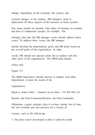 change, depending on the economy, the season, and
societal changes in our country. HR managers need to
understand all these aspects of the business to better predict
how many people are needed, what types of training are needed,
and how to compensate people, for example. The
strategic plan that the HR manager writes should address these
issues. To address these issues, the HR manager
should develop the departmental goals and HR plans based on
the overall goals of the organization. In other
words, HR should not operate alone but in tandem with the
other parts of the organization. The HRM plan should
reflect this.
Figure 2.5
The HRM department should operate in tandem with other
departments to meet the needs of the
organization.
Skydive Andes Chile – Tandem Javier Diaz – CC BY-ND 2.0.
Monitor the Plan ConstantlyMonitor the Plan Constantly
Oftentimes a great strategic plan is written, taking lots of time,
but isn’t actually put into practice for a variety of
reasons, such as the following:
1. The plan wasn’t developed so that it could be useful.
 