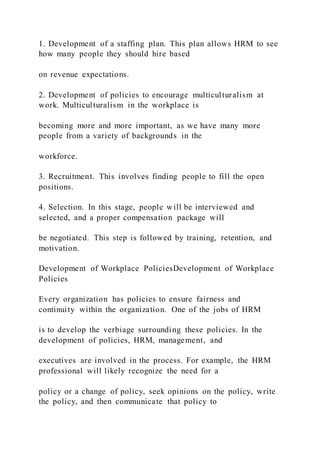 1. Development of a staffing plan. This plan allows HRM to see
how many people they should hire based
on revenue expectations.
2. Development of policies to encourage multiculturalism at
work. Multiculturalism in the workplace is
becoming more and more important, as we have many more
people from a variety of backgrounds in the
workforce.
3. Recruitment. This involves finding people to fill the open
positions.
4. Selection. In this stage, people will be interviewed and
selected, and a proper compensation package will
be negotiated. This step is followed by training, retention, and
motivation.
Development of Workplace PoliciesDevelopment of Workplace
Policies
Every organization has policies to ensure fairness and
continuity within the organization. One of the jobs of HRM
is to develop the verbiage surrounding these policies. In the
development of policies, HRM, management, and
executives are involved in the process. For example, the HRM
professional will likely recognize the need for a
policy or a change of policy, seek opinions on the policy, write
the policy, and then communicate that policy to
 