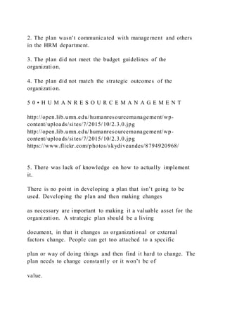 2. The plan wasn’t communicated with manage ment and others
in the HRM department.
3. The plan did not meet the budget guidelines of the
organization.
4. The plan did not match the strategic outcomes of the
organization.
5 0 • H U M A N R E S O U R C E M A N A G E M E N T
http://open.lib.umn.edu/humanresourcemanagement/wp-
content/uploads/sites/7/2015/10/2.3.0.jpg
http://open.lib.umn.edu/humanresourcemanagement/wp-
content/uploads/sites/7/2015/10/2.3.0.jpg
https://www.flickr.com/photos/skydiveandes/8794920968/
5. There was lack of knowledge on how to actually implement
it.
There is no point in developing a plan that isn’t going to be
used. Developing the plan and then making changes
as necessary are important to making it a valuable asset for the
organization. A strategic plan should be a living
document, in that it changes as organizational or external
factors change. People can get too attached to a specific
plan or way of doing things and then find it hard to change. The
plan needs to change constantly or it won’t be of
value.
 