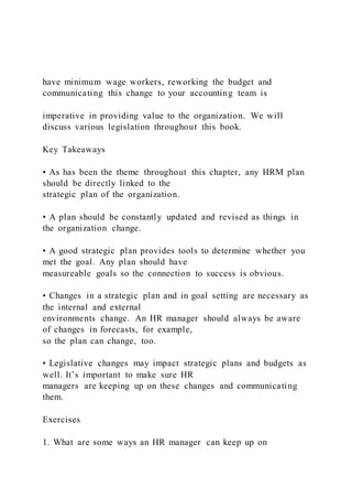 have minimum wage workers, reworking the budget and
communicating this change to your accounting team is
imperative in providing value to the organization. We will
discuss various legislation throughout this book.
Key Takeaways
• As has been the theme throughout this chapter, any HRM plan
should be directly linked to the
strategic plan of the organization.
• A plan should be constantly updated and revised as things in
the organization change.
• A good strategic plan provides tools to determine whether you
met the goal. Any plan should have
measureable goals so the connection to success is obvious.
• Changes in a strategic plan and in goal setting are necessary as
the internal and external
environments change. An HR manager should always be aware
of changes in forecasts, for example,
so the plan can change, too.
• Legislative changes may impact strategic plans and budgets as
well. It’s important to make sure HR
managers are keeping up on these changes and communicating
them.
Exercises
1. What are some ways an HR manager can keep up on
 