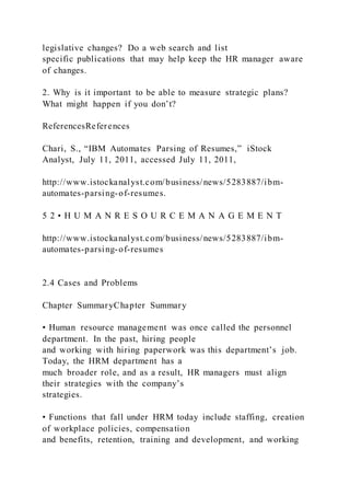 legislative changes? Do a web search and list
specific publications that may help keep the HR manager aware
of changes.
2. Why is it important to be able to measure strategic plans?
What might happen if you don’t?
ReferencesReferences
Chari, S., “IBM Automates Parsing of Resumes,” iStock
Analyst, July 11, 2011, accessed July 11, 2011,
http://www.istockanalyst.com/business/news/5283887/ibm-
automates-parsing-of-resumes.
5 2 • H U M A N R E S O U R C E M A N A G E M E N T
http://www.istockanalyst.com/business/news/5283887/ibm-
automates-parsing-of-resumes
2.4 Cases and Problems
Chapter SummaryChapter Summary
• Human resource management was once called the personnel
department. In the past, hiring people
and working with hiring paperwork was this department’s job.
Today, the HRM department has a
much broader role, and as a result, HR managers must align
their strategies with the company’s
strategies.
• Functions that fall under HRM today include staffing, creation
of workplace policies, compensation
and benefits, retention, training and development, and working
 