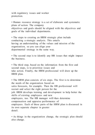 with regulatory issues and worker
protection.
• Human resource strategy is a set of elaborate and systematic
plans of action. The company
objectives and goals should be aligned with the objectives and
goals of the individual departments.
• The steps to creating an HRM strategic plan include
conducting a strategic analysis. This entails
having an understanding of the values and mission of the
organization, so you can align your
departmental strategy in the same way.
• The second step is to identify any HR issues that might impact
the business.
• The third step, based on the information from the first and
second steps, is to prioritize issues and
take action. Finally, the HRM professional will draw up the
HRM plan.
• The HRM plan consists of six steps. The first is to determine
the needs of the organization based on
sales forecasts, for example. Then the HR professional will
recruit and select the right person for the
job. HRM develops training and development to help better the
skills of existing employees and new
employees, too. The HR manager will then determine
compensation and appraise performance of
employees. Each of these parts of the HRM plan is discussed in
its own separate chapter in greater
detail.
• As things in the organization change, the strategic plan should
also change.
 