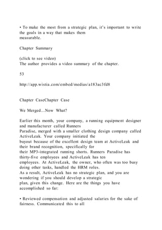 • To make the most from a strategic plan, it’s important to write
the goals in a way that makes them
measurable.
Chapter Summary
(click to see video)
The author provides a video summary of the chapter.
53
http://app.wistia.com/embed/medias/a183ac3fd8
Chapter CaseChapter Case
We Merged…Now What?
Earlier this month, your company, a running equipment designer
and manufacturer called Runners
Paradise, merged with a smaller clothing design company called
ActiveLeak. Your company initiated the
buyout because of the excellent design team at ActiveLeak and
their brand recognition, specifically for
their MP3-integrated running shorts. Runners Paradise has
thirty-five employees and ActiveLeak has ten
employees. At ActiveLeak, the owner, who often was too busy
doing other tasks, handled the HRM roles.
As a result, ActiveLeak has no strategic plan, and you are
wondering if you should develop a strategic
plan, given this change. Here are the things you have
accomplished so far:
• Reviewed compensation and adjusted salaries for the sake of
fairness. Communicated this to all
 