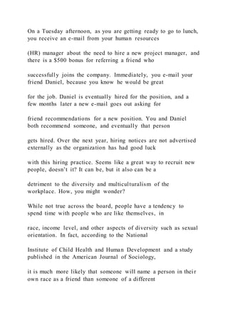 On a Tuesday afternoon, as you are getting ready to go to lunch,
you receive an e-mail from your human resources
(HR) manager about the need to hire a new project manager, and
there is a $500 bonus for referring a friend who
successfully joins the company. Immediately, you e-mail your
friend Daniel, because you know he would be great
for the job. Daniel is eventually hired for the position, and a
few months later a new e-mail goes out asking for
friend recommendations for a new position. You and Daniel
both recommend someone, and eventually that person
gets hired. Over the next year, hiring notices are not advertised
externally as the organization has had good luck
with this hiring practice. Seems like a great way to recruit new
people, doesn’t it? It can be, but it also can be a
detriment to the diversity and multiculturalism of the
workplace. How, you might wonder?
While not true across the board, people have a tendency to
spend time with people who are like themselves, in
race, income level, and other aspects of diversity such as sexual
orientation. In fact, according to the National
Institute of Child Health and Human Development and a study
published in the American Journal of Sociology,
it is much more likely that someone will name a person in thei r
own race as a friend than someone of a different
 