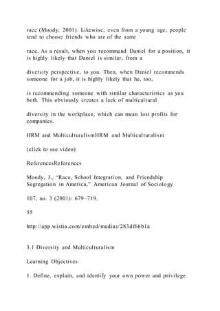 race (Moody, 2001). Likewise, even from a young age, people
tend to choose friends who are of the same
race. As a result, when you recommend Daniel for a position, it
is highly likely that Daniel is similar, from a
diversity perspective, to you. Then, when Daniel recommends
someone for a job, it is highly likely that he, too,
is recommending someone with similar characteristics as you
both. This obviously creates a lack of multicultural
diversity in the workplace, which can mean lost profits for
companies.
HRM and MulticulturalismHRM and Multiculturalism
(click to see video)
ReferencesReferences
Moody, J., “Race, School Integration, and Friendship
Segregation in America,” American Journal of Sociology
107, no. 3 (2001): 679–719.
55
http://app.wistia.com/embed/medias/283df66b1a
3.1 Diversity and Multiculturalism
Learning Objectives
1. Define, explain, and identify your own power and privilege.
 