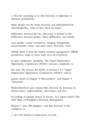2. Provide reasoning as to why diversity is important to
maintain profitability.
Many people use the terms diversity and multiculturalism
interchangeably, when in fact, there are major
differences between the two. Diversity is defined as the
differences between people. These differences can include
race, gender, sexual orientation, religion, background,
socioeconomic status, and much more. Diversity, when
talking about it from the human resource management (HRM)
perspective, tends to focus more on a set of policies
to meet compliance standards. The Equal Employment
Opportunity Commission (EEOC) oversees complaints in
this area. We discuss the EEOC in Section 3.3.1 “Equal
Employment Opportunity Commission (EEOC)” and in
greater detail in Chapter 4 “Recruitment” and Chapter 5
“Selection”.
Multiculturalism goes deeper than diversity by focusing on
inclusiveness, understanding, and respect, and also
by looking at unequal power in society. In a report called “The
2007 State of Workplace Diversity Management
Report1,” most HR managers said that diversity in the
workplace is
1. not well defined or understood at work,
 