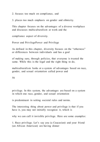 2. focuses too much on compliance, and
3. places too much emphasis on gender and ethnicity.
This chapter focuses on the advantages of a diverse workplace
and discusses multiculturalism at work and the
compliance aspect of diversity.
Power and PrivilegePower and Privilege
As defined in this chapter, diversity focuses on the “otherness”
or differences between individuals and has a goal
of making sure, through policies, that everyone is treated the
same. While this is the legal and the right thing to do,
multiculturalism looks at a system of advantages based on race,
gender, and sexual orientation called power and
56
privilege. In this system, the advantages are based on a system
in which one race, gender, and sexual orientation
is predominant in setting societal rules and norms.
The interesting thing about power and privilege is that if you
have it, you may not initially recognize it, which is
why we can call it invisible privilege. Here are some examples:
1. Race privilege. Let’s say you (a Caucasian) and your friend
(an African American) are having dinner
 