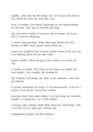 together, and when the bill comes, the server gives the check to
you. While this may not seem like a big
issue, it assumes you (being Caucasian) are the person paying
for the meal. This type of invisible privilege
may not seem to matter if you have that privilege, but if you
don’t, it can be infuriating.
2. Social class privilege. When Hurricane Katrina hit New
Orleans in 2005, many people from outside the
storm area wondered why so many people stayed in the city, not
even thinking about the fact that some
people couldn’t afford the gas to put in their car to leave the
city.
3. Gender privilege. This refers to privileges one gender has
over another—for example, the assumption
that a female will change her name to her husband’s when they
get married.
4. Sexual orientation privilege. If I am heterosexual, I can put a
picture of my partner on my desk without
worrying about what others think. I can talk about our vacations
together or experiences we’ve had without
worrying what someone might think about my relationship. This
is not the case for many gay, lesbian, and
transgendered people and their partners.
 