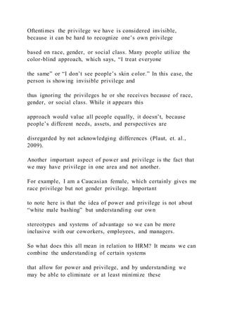 Oftentimes the privilege we have is considered invisible,
because it can be hard to recognize one’s own privilege
based on race, gender, or social class. Many people utilize the
color-blind approach, which says, “I treat everyone
the same” or “I don’t see people’s skin color.” In this case, the
person is showing invisible privilege and
thus ignoring the privileges he or she receives because of race,
gender, or social class. While it appears this
approach would value all people equally, it doesn’t, because
people’s different needs, assets, and perspectives are
disregarded by not acknowledging differences (Plaut, et. al.,
2009).
Another important aspect of power and privilege is the fact that
we may have privilege in one area and not another.
For example, I am a Caucasian female, which certainly gives me
race privilege but not gender privilege. Important
to note here is that the idea of power and privilege is not about
“white male bashing” but understanding our own
stereotypes and systems of advantage so we can be more
inclusive with our coworkers, employees, and managers.
So what does this all mean in relation to HRM? It means we can
combine the understanding of certain systems
that allow for power and privilege, and by understanding we
may be able to eliminate or at least minimize these
 