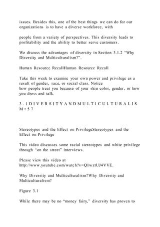 issues. Besides this, one of the best things we can do for our
organizations is to have a diverse workforce, with
people from a variety of perspectives. This diversity leads to
profitability and the ability to better serve customers.
We discuss the advantages of diversity in Section 3.1.2 “Why
Diversity and Multiculturalism?”.
Human Resource RecallHuman Resource Recall
Take this week to examine your own power and privilege as a
result of gender, race, or social class. Notice
how people treat you because of your skin color, gender, or how
you dress and talk.
3 . 1 D I V E R S I T Y A N D M U L T I C U L T U R A L I S
M • 5 7
Stereotypes and the Effect on PrivilegeStereotypes and the
Effect on Privilege
This video discusses some racial stereotypes and white privilege
through “on the street” interviews.
Please view this video at
http://www.youtube.com/watch?v=Q1wztUJ4VVE.
Why Diversity and Multiculturalism?Why Diversity and
Multiculturalism?
Figure 3.1
While there may be no “money fairy,” diversity has proven to
 