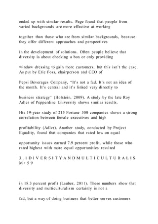 ended up with similar results. Page found that people from
varied backgrounds are more effective at working
together than those who are from similar backgrounds, because
they offer different approaches and perspectives
in the development of solutions. Often people believe that
diversity is about checking a box or only providing
window dressing to gain more customers, but this isn’t the case.
As put by Eric Foss, chairperson and CEO of
Pepsi Beverages Company, “It’s not a fad. It’s not an idea of
the month. It’s central and it’s linked very directly to
business strategy” (Holstein, 2009). A study by the late Roy
Adler of Pepperdine University shows similar results.
His 19-year study of 215 Fortune 500 companies shows a strong
correlation between female executives and high
profitability (Adler). Another study, conducted by Project
Equality, found that companies that rated low on equal
opportunity issues earned 7.9 percent profit, while those who
rated highest with more equal opportunities resulted
3 . 1 D I V E R S I T Y A N D M U L T I C U L T U R A L I S
M • 5 9
in 18.3 percent profit (Lauber, 2011). These numbers show that
diversity and multiculturalism certainly is not a
fad, but a way of doing business that better serves customers
 