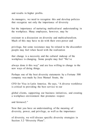 and results in higher profits.
As managers, we need to recognize this and develop policies
that recognize not only the importance of diversity
but the importance of nurturing multicultural understanding in
the workplace. Many employees, however, may be
resistant to a discussion on diversity and multiculturalism.
Much of this may have to do with their own power and
privilege, but some resistance may be related to the discomfort
people may feel when faced with the realization
that change is a necessity and the cultural makeup of the
workplace is changing. Some people may feel “We’ve
always done it this way” and are less willing to change to the
new ways of doing things.
Perhaps one of the best diversity statements by a Fortune 500
company was made by Jose Manuel Souto, the
CFO for Visa in Latin America. He says, “A diverse workforce
is critical to providing the best service to our
global clients, supporting our business initiatives, and creating
a workplace environment that promotes respect
and fairness2.”
Now that you have an understanding of the meaning of
diversity, power, and privilege, as well as the importance
of diversity, we will discuss specific diversity strategies in
Section 3.2 “Diversity Plans”.
 