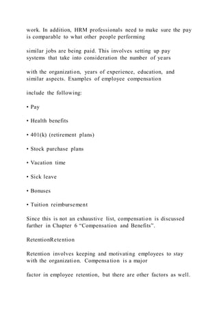 work. In addition, HRM professionals need to make sure the pay
is comparable to what other people performing
similar jobs are being paid. This involves setting up pay
systems that take into consideration the number of years
with the organization, years of experience, education, and
similar aspects. Examples of employee compensation
include the following:
• Pay
• Health benefits
• 401(k) (retirement plans)
• Stock purchase plans
• Vacation time
• Sick leave
• Bonuses
• Tuition reimbursement
Since this is not an exhaustive list, compensation is discussed
further in Chapter 6 “Compensation and Benefits”.
RetentionRetention
Retention involves keeping and motivating employees to stay
with the organization. Compensation is a major
factor in employee retention, but there are other factors as well.
 