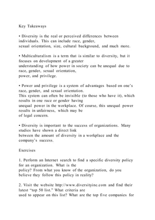 Key Takeaways
• Diversity is the real or perceived differences between
individuals. This can include race, gender,
sexual orientation, size, cultural background, and much more.
• Multiculturalism is a term that is similar to diversity, but it
focuses on development of a greater
understanding of how power in society can be unequal due to
race, gender, sexual orientation,
power, and privilege.
• Power and privilege is a system of advantages based on one’s
race, gender, and sexual orientation.
This system can often be invisible (to those who have it), which
results in one race or gender having
unequal power in the workplace. Of course, this unequal power
results in unfairness, which may be
of legal concern.
• Diversity is important to the success of organizations. Many
studies have shown a direct link
between the amount of diversity in a workplace and the
company’s success.
Exercises
1. Perform an Internet search to find a specific diversity policy
for an organization. What is the
policy? From what you know of the organization, do you
believe they follow this policy in reality?
2. Visit the website http://www.diversityinc.com and find their
latest “top 50 list.” What criteria are
used to appear on this list? What are the top five companies for
 