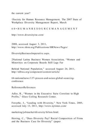 the current year?
1Society for Human Resource Management, The 2007 State of
Workplace Diversity Management Report, March
6 0 • H U M A N R E S O U R C E M A N A G E M E N T
http://www.diversityinc.com/
2008, accessed August 3, 2011,
http://www.shrm.org/Publications/HRNews/Pages/
DiversityBusinessImperative.aspx.
2National Latina Business Women Association, “Women and
Minorities on Corporate Boards Still Lags Far
Behind National Population,” accessed August 24, 2011,
http://nlbwa.org/component/content/article/
64-nationalnews/137-procon-and-asian-global-sourcing-
conference.
ReferencesReferences
Adler, R., “Women in the Executive Suite Correlate to High
Profits,” Glass Ceiling Research Center.
Forsythe, J., “Leading with Diversity,” New York Times, 2005,
accessed July 13, 2011, http://www.nytimes.com/
marketing/jobmarket/diversity/hilton.html.
Herring, C., “Does Diversity Pay? Racial Composition of Firms
and the Business Case for Diversity” (paper
 