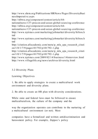http://www.shrm.org/Publications/HRNews/Pages/DiversityBusi
nessImperative.aspx
http://nlbwa.org/component/content/article/64-
nationalnews/137-procon-and-asian-global-sourcing-conference
http://nlbwa.org/component/content/article/64-
nationalnews/137-procon-and-asian-global-sourcing-conference
http://www.nytimes.com/marketing/jobmarket/diversity/hilton.h
tml
http://www.nytimes.com/marketing/jobmarket/diversity/hilton.h
tml
http://citation.allacademic.com/meta/p_mla_apa_research_citati
on/1/0/1/7/9/pages101792/p101792-1.php
http://citation.allacademic.com/meta/p_mla_apa_research_citati
on/1/0/1/7/9/pages101792/p101792-1.php
http://www.nytimes.com/2009/02/14/business/14interview.html
http://www.villagelife.org/news/archives/diversity.html
3.2 Diversity Plans
Learning Objectives
1. Be able to apply strategies to create a multicultural work
environment and diversity plans.
2. Be able to create an HR plan with diversity considerations.
While state and federal laws must be followed to ensure
multiculturalism, the culture of the company and the
way the organization operates can contribute to the nurturing of
a multicultural environment (or not). Most
companies have a formalized and written antidiscrimination and
harassment policy. For example, Zappos’s policy
 