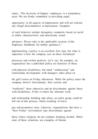 states, “The diversity of Zappos’ employees is a tremendous
asset. We are firmly committed to providing equal
opportunity in all aspects of employment and will not tolerate
any illegal discrimination or harassment. Examples
of such behavior include derogatory comments based on racial
or ethnic characteristics and unwelcome sexual
advances. Please refer to the applicable sections of the
Employee Handbook for further guidance1.”
Implementing a policy is an excellent first step, but what is
important is how the company acts on those formalized
processes and written policies. Let’s say, for example, an
organization has a published policy on inclusion of those
with physical disabilities, but much “schmoozing” and
relationship development with managers takes place on
the golf course on Friday afternoons. While the policy states the
company doesn’t discriminate, their actions and
“traditions” show otherwise and do discriminate against those
with disabilities. If this is where the informal work
and relationship building take place, an entire group could be
left out of this process, likely resulting in lower
pay and promotion rates. Likewise, organizations that have a
“beer Friday” environment may discriminate against
those whose religions do not condone drinking alcohol. While
none of these situations are examples of blatant
 