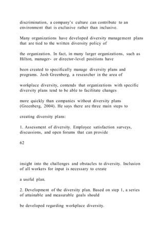 discrimination, a company’s culture can contribute to an
environment that is exclusive rather than inclusive.
Many organizations have developed diversity management plans
that are tied to the written diversity policy of
the organization. In fact, in many larger organizations, such as
Hilton, manager- or director-level positions have
been created to specifically manage diversity plans and
programs. Josh Greenberg, a researcher in the area of
workplace diversity, contends that organizations with specific
diversity plans tend to be able to facilitate changes
more quickly than companies without diversity plans
(Greenberg, 2004). He says there are three main steps to
creating diversity plans:
1. Assessment of diversity. Employee satisfaction surveys,
discussions, and open forums that can provide
62
insight into the challenges and obstacles to diversity. Inclusion
of all workers for input is necessary to create
a useful plan.
2. Development of the diversity plan. Based on step 1, a series
of attainable and measurable goals should
be developed regarding workplace diversity.
 