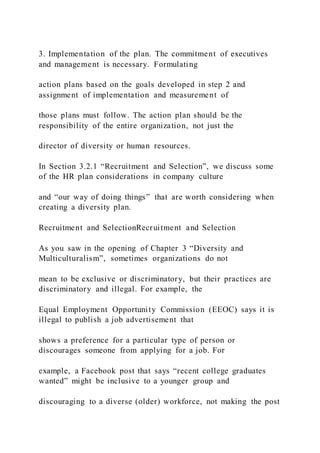 3. Implementation of the plan. The commitment of executives
and management is necessary. Formulating
action plans based on the goals developed in step 2 and
assignment of implementation and measurement of
those plans must follow. The action plan should be the
responsibility of the entire organization, not just the
director of diversity or human resources.
In Section 3.2.1 “Recruitment and Selection”, we discuss some
of the HR plan considerations in company culture
and “our way of doing things” that are worth considering when
creating a diversity plan.
Recruitment and SelectionRecruitment and Selection
As you saw in the opening of Chapter 3 “Diversity and
Multiculturalism”, sometimes organizations do not
mean to be exclusive or discriminatory, but their practices are
discriminatory and illegal. For example, the
Equal Employment Opportunity Commission (EEOC) says it is
illegal to publish a job advertisement that
shows a preference for a particular type of person or
discourages someone from applying for a job. For
example, a Facebook post that says “recent college graduates
wanted” might be inclusive to a younger group and
discouraging to a diverse (older) workforce, not making the post
 